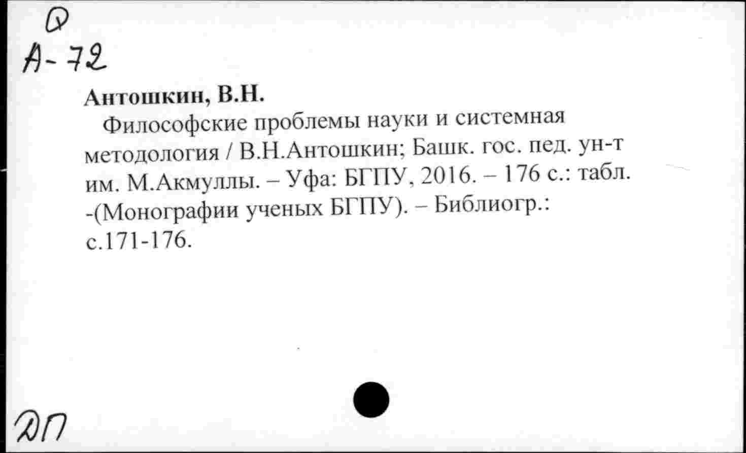 ﻿Антошкин, В.Н.
Философские проблемы науки и системная методология / В.Н.Антошкин; Башк. гос. пед. ун-т им. М.Акмуллы. - Уфа: БГПУ, 2016. - 176 с.: табл. -(Монографии ученых БГПУ). - Библиогр.: с.171-176.
Ж